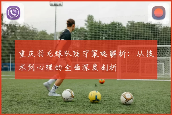 重庆羽毛球队防守策略解析：从技术到心理的全面深度剖析