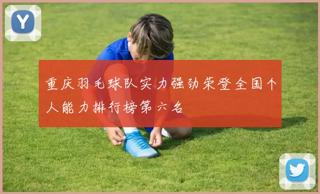 重庆羽毛球队实力强劲荣登全国个人能力排行榜第六名