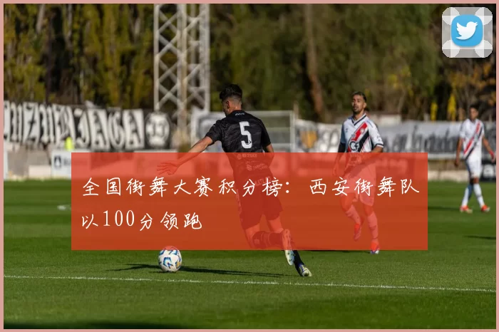 全国街舞大赛积分榜：西安街舞队以100分领跑