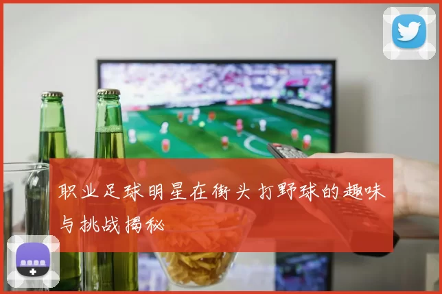 职业足球明星在街头打野球的趣味与挑战揭秘