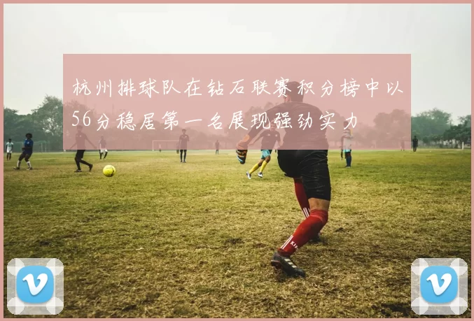 杭州排球队在钻石联赛积分榜中以56分稳居第一名展现强劲实力